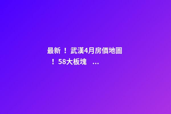 最新！武漢4月房價地圖！58大板塊，僅5個上漲？！